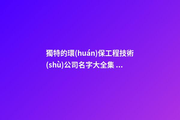 獨特的環(huán)保工程技術(shù)公司名字大全集 參照這些普遍的好名字-第1張-公司起名-玄機派